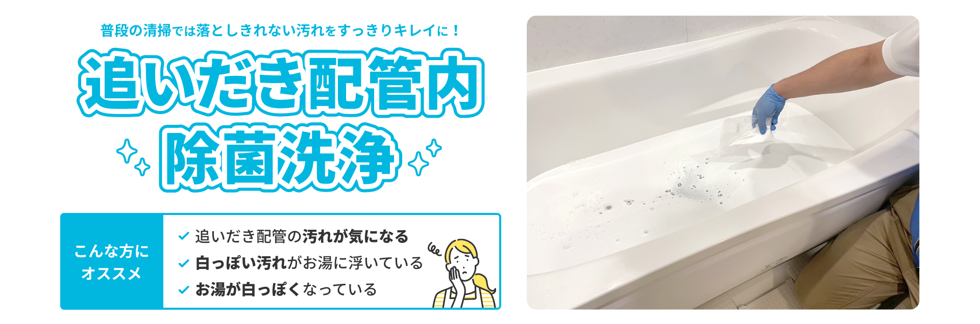 普段の清掃では落としきれない汚れをすっきりキレイに！追いだき配管内除菌洗浄。こんな方にオススメ 追いだき配管の汚れが気になる。白っぽい汚れがお湯に浮いている。お湯が白っぽくなっている。