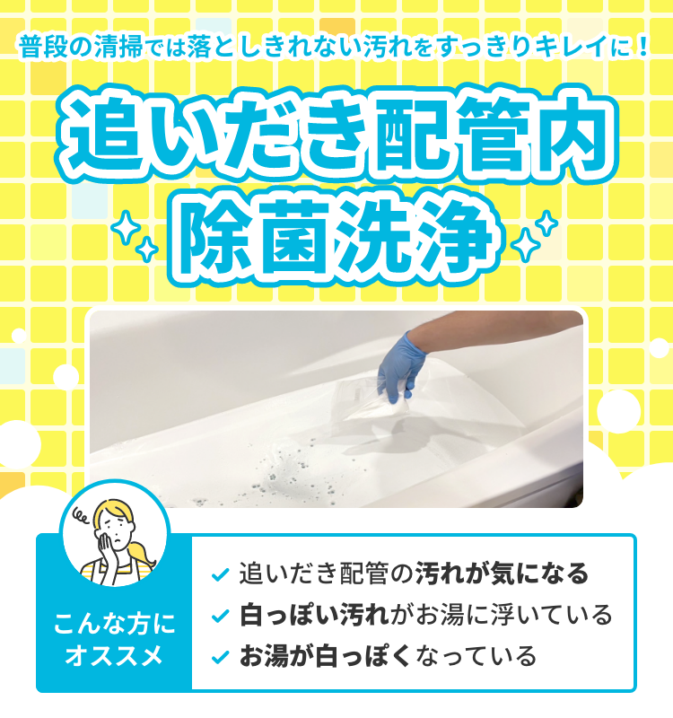 普段の清掃では落としきれない汚れをすっきりキレイに！追いだき配管内除菌洗浄。こんな方にオススメ 追いだき配管の汚れが気になる。白っぽい汚れがお湯に浮いている。お湯が白っぽくなっている。