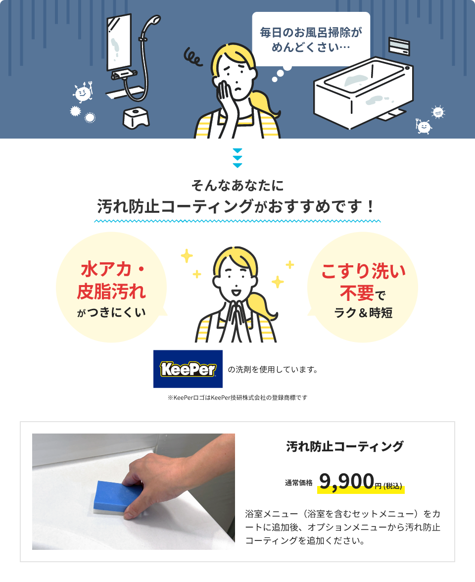 毎日のお風呂掃除がめんどくさい・・・そんなあなたに汚れ防止コーティングがおすすめです！水垢・皮脂汚れがつきにくい！こすり洗い不要でラク&時短。KeePerの洗剤を使用しています。※KeePerロゴはKeePer技研株式会社の登録商標です。