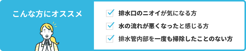 排水口のニオイが気になる方、水の流れが悪くなったと感じる方、排水管内部を一度も掃除したことのないという方にオススメです